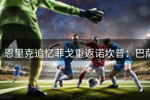 恩里克追忆菲戈重返诺坎普：巴萨生涯最震撼的球场氛围