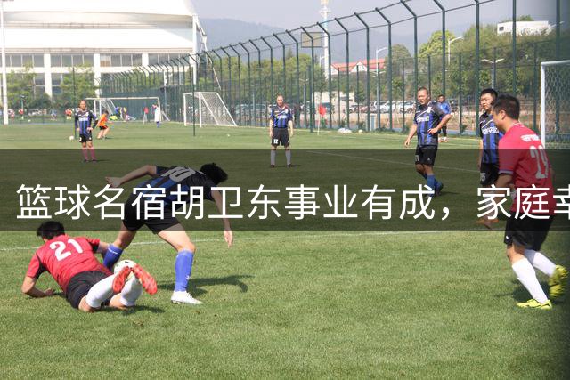 篮球名宿胡卫东事业有成，家庭幸福美满